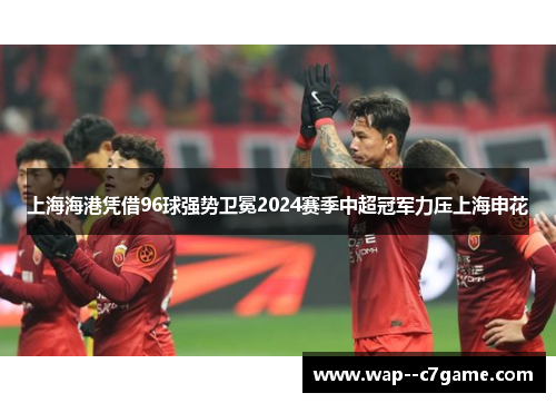 上海海港凭借96球强势卫冕2024赛季中超冠军力压上海申花 上海海港凭借96球强势卫冕2024赛季中超冠军力压上海申花