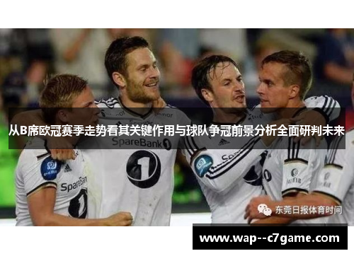从B席欧冠赛季走势看其关键作用与球队争冠前景分析全面研判未来 从B席欧冠赛季走势看其关键作用与球队争冠前景分析全面研判未来