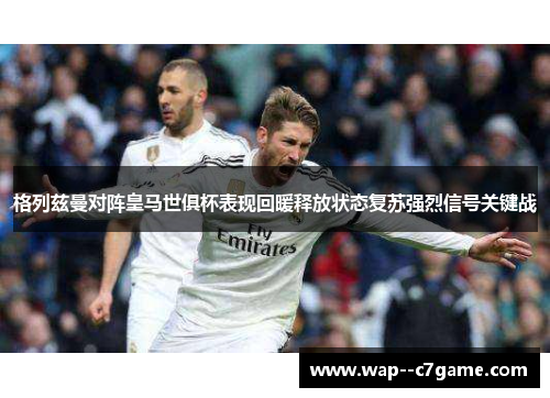 格列兹曼对阵皇马世俱杯表现回暖释放状态复苏强烈信号关键战